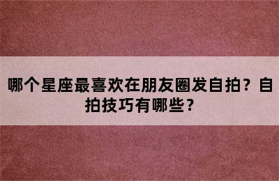 哪个星座最喜欢在朋友圈发自拍？自拍技巧有哪些？