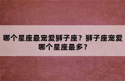 哪个星座最宠爱狮子座？狮子座宠爱哪个星座最多？