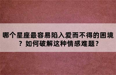 哪个星座最容易陷入爱而不得的困境？如何破解这种情感难题？