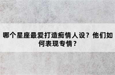 哪个星座最爱打造痴情人设？他们如何表现专情？