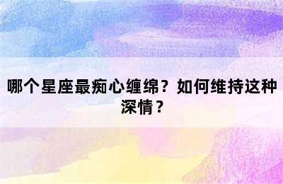 哪个星座最痴心缠绵？如何维持这种深情？