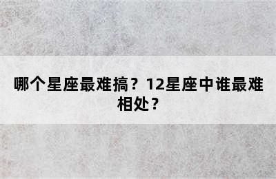 哪个星座最难搞？12星座中谁最难相处？