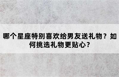 哪个星座特别喜欢给男友送礼物？如何挑选礼物更贴心？