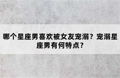 哪个星座男喜欢被女友宠溺？宠溺星座男有何特点？