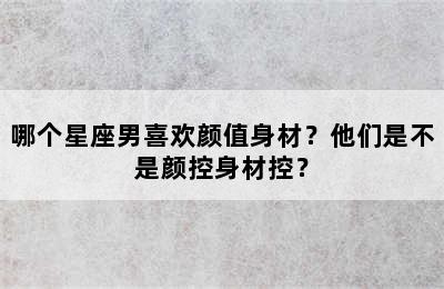 哪个星座男喜欢颜值身材？他们是不是颜控身材控？