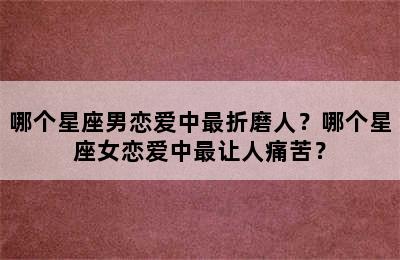哪个星座男恋爱中最折磨人？哪个星座女恋爱中最让人痛苦？