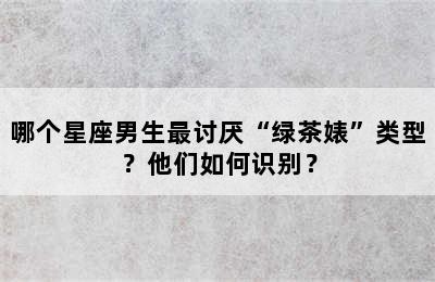 哪个星座男生最讨厌“绿茶婊”类型？他们如何识别？