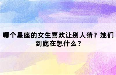 哪个星座的女生喜欢让别人猜？她们到底在想什么？