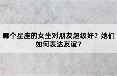 哪个星座的女生对朋友超级好？她们如何表达友谊？