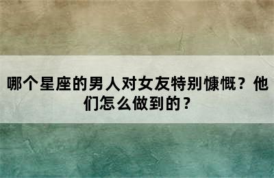 哪个星座的男人对女友特别慷慨？他们怎么做到的？