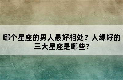 哪个星座的男人最好相处？人缘好的三大星座是哪些？