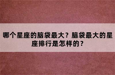 哪个星座的脑袋最大？脑袋最大的星座排行是怎样的？