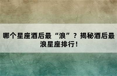 哪个星座酒后最“浪”？揭秘酒后最浪星座排行！