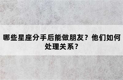 哪些星座分手后能做朋友？他们如何处理关系？