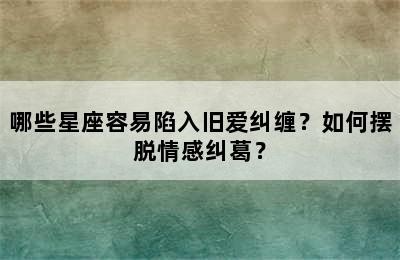 哪些星座容易陷入旧爱纠缠？如何摆脱情感纠葛？
