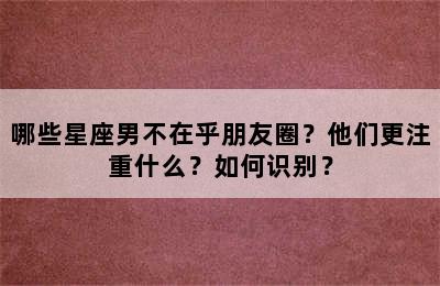 哪些星座男不在乎朋友圈？他们更注重什么？如何识别？