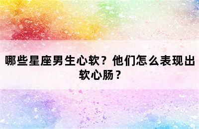 哪些星座男生心软？他们怎么表现出软心肠？