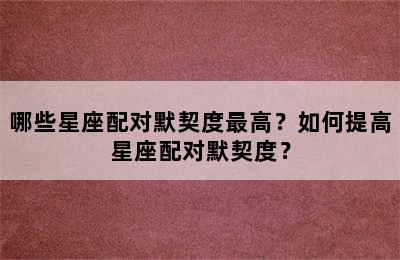 哪些星座配对默契度最高？如何提高星座配对默契度？