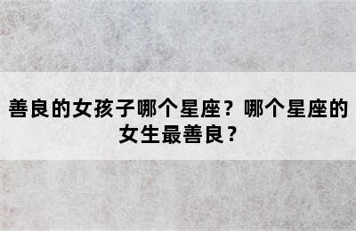 善良的女孩子哪个星座？哪个星座的女生最善良？