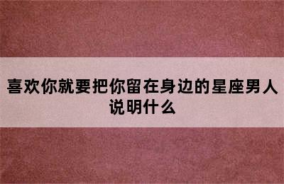 喜欢你就要把你留在身边的星座男人说明什么