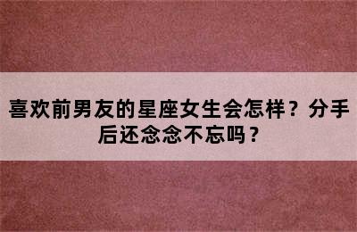 喜欢前男友的星座女生会怎样？分手后还念念不忘吗？