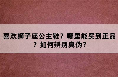 喜欢狮子座公主鞋？哪里能买到正品？如何辨别真伪？