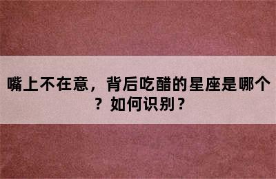 嘴上不在意，背后吃醋的星座是哪个？如何识别？