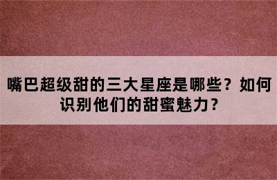 嘴巴超级甜的三大星座是哪些？如何识别他们的甜蜜魅力？