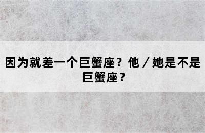 因为就差一个巨蟹座？他／她是不是巨蟹座？