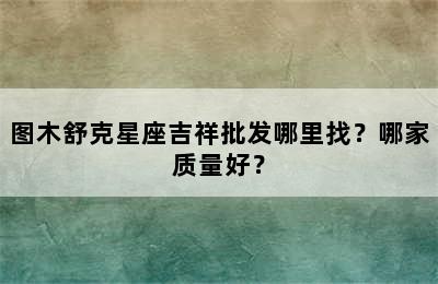 图木舒克星座吉祥批发哪里找？哪家质量好？