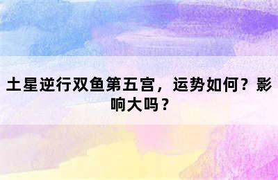 土星逆行双鱼第五宫，运势如何？影响大吗？