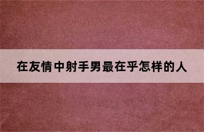 在友情中射手男最在乎怎样的人