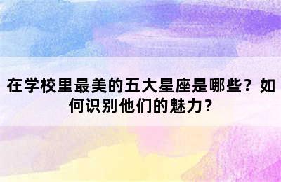 在学校里最美的五大星座是哪些？如何识别他们的魅力？