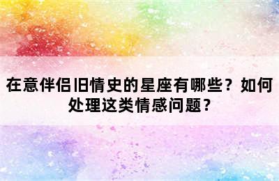 在意伴侣旧情史的星座有哪些？如何处理这类情感问题？
