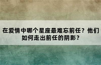 在爱情中哪个星座最难忘前任？他们如何走出前任的阴影？
