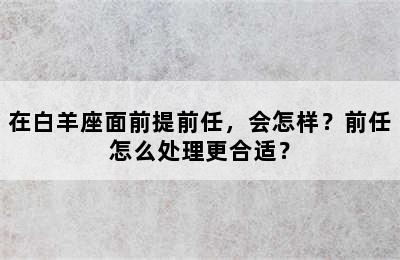 在白羊座面前提前任，会怎样？前任怎么处理更合适？