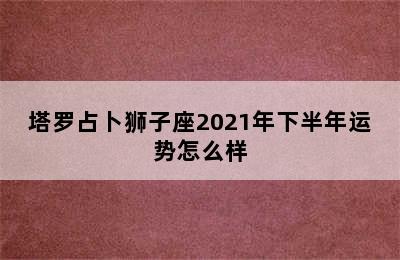 塔罗占卜狮子座2021年下半年运势怎么样