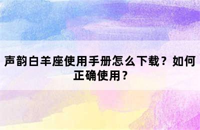 声韵白羊座使用手册怎么下载？如何正确使用？