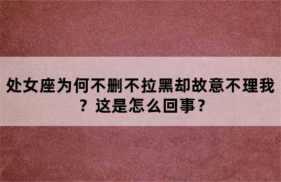 处女座为何不删不拉黑却故意不理我？这是怎么回事？