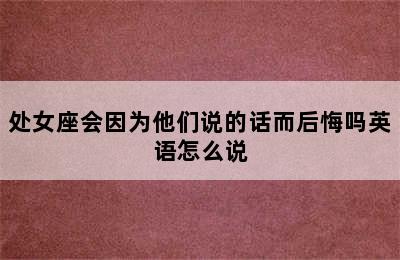 处女座会因为他们说的话而后悔吗英语怎么说