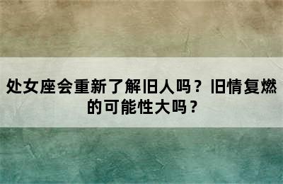 处女座会重新了解旧人吗？旧情复燃的可能性大吗？
