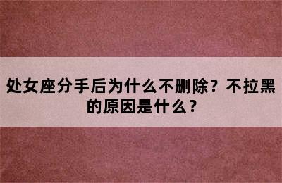 处女座分手后为什么不删除？不拉黑的原因是什么？