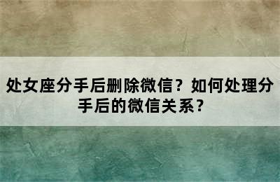 处女座分手后删除微信？如何处理分手后的微信关系？