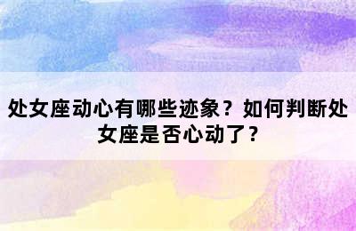 处女座动心有哪些迹象？如何判断处女座是否心动了？