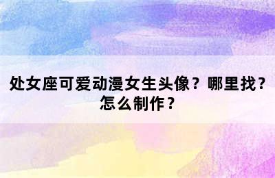 处女座可爱动漫女生头像？哪里找？怎么制作？