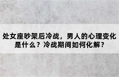 处女座吵架后冷战，男人的心理变化是什么？冷战期间如何化解？