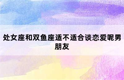 处女座和双鱼座适不适合谈恋爱呢男朋友