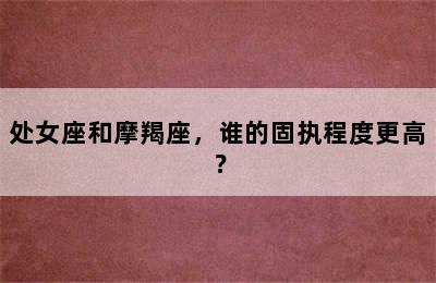 处女座和摩羯座，谁的固执程度更高？