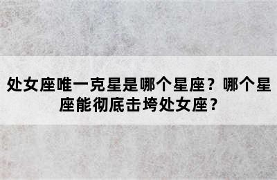 处女座唯一克星是哪个星座？哪个星座能彻底击垮处女座？