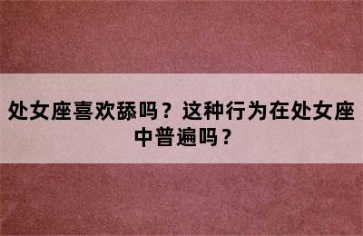 处女座喜欢舔吗？这种行为在处女座中普遍吗？